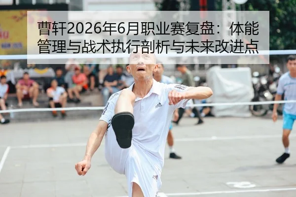 曹轩2026年6月职业赛复盘：体能管理与战术执行剖析与未来改进点
